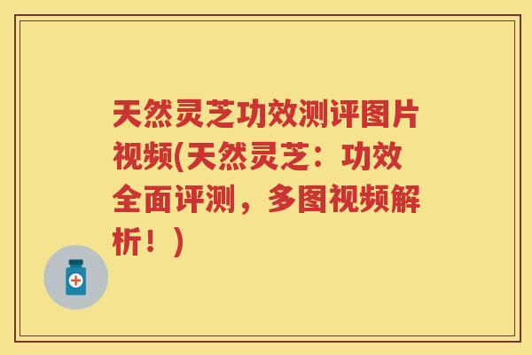 天然灵芝功效测评图片视频(天然灵芝：功效全面评测，多图视频解析！)