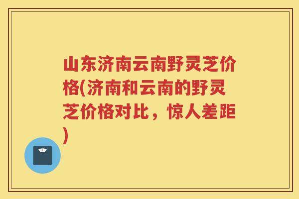 山东济南云南野灵芝价格(济南和云南的野灵芝价格对比，惊人差距)