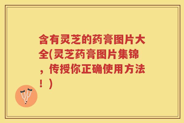 含有灵芝的药膏图片大全(灵芝药膏图片集锦，传授你正确使用方法！)