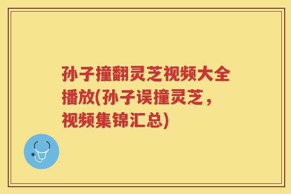 孙子撞翻灵芝视频大全播放(孙子误撞灵芝，视频集锦汇总)