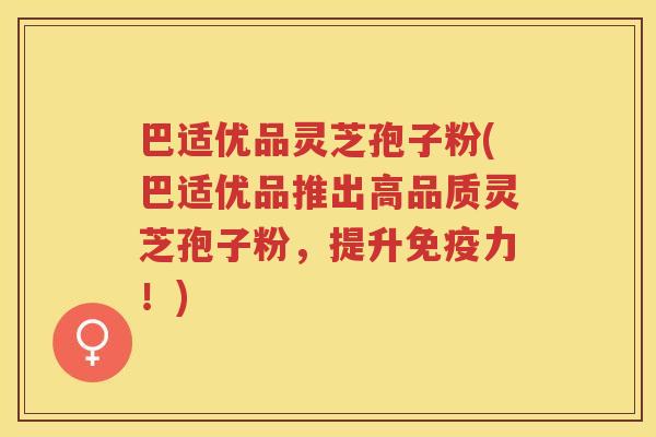巴适优品灵芝孢子粉(巴适优品推出高品质灵芝孢子粉,提升免疫力!) 巴适优品灵芝孢子粉(巴适优品推出高品质灵芝孢子粉,提升免疫力!)