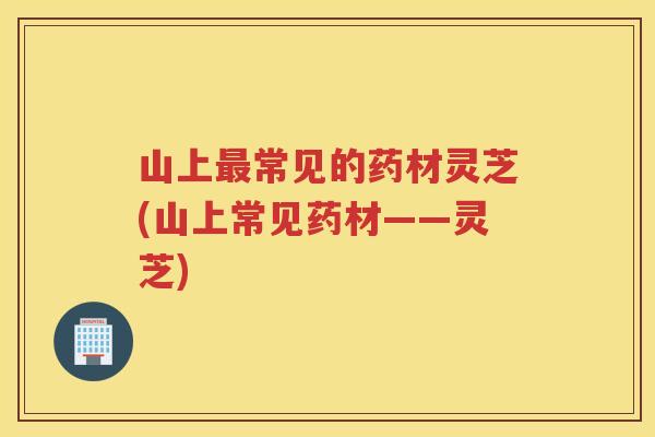 山上常见的药材灵芝(山上常见药材——灵芝)