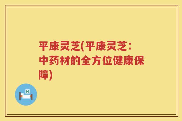 平康灵芝(平康灵芝：材的全方位健康保障)