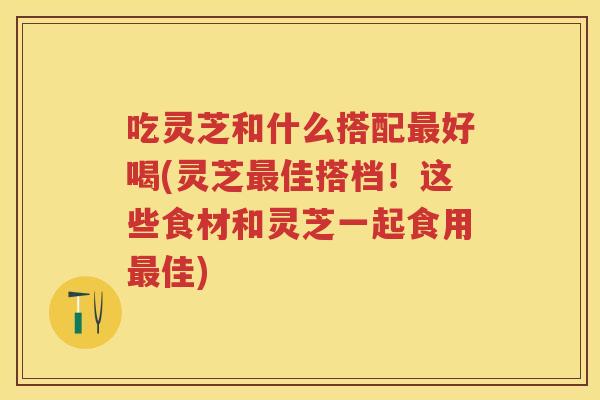 吃灵芝和什么搭配好喝(灵芝佳搭档！这些食材和灵芝一起食用佳)