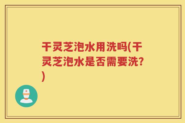 干灵芝泡水用洗吗(干灵芝泡水是否需要洗？)
