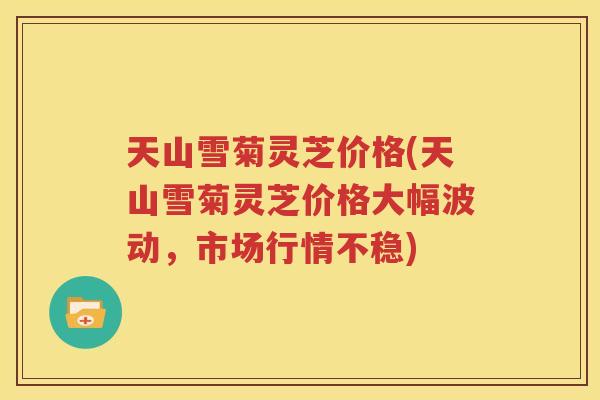 天山雪菊灵芝价格(天山雪菊灵芝价格大幅波动，市场行情不稳)