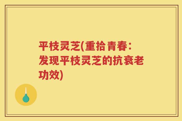 平枝灵芝(重拾青春:发现平枝灵芝的抗功效) 平枝灵芝(重拾青春:发现平枝灵芝的抗功效)