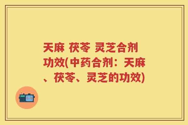 天麻 茯苓 灵芝合剂功效(合剂：天麻、茯苓、灵芝的功效)