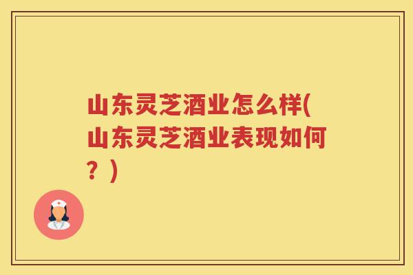 山东灵芝酒业怎么样(山东灵芝酒业表现如何？)