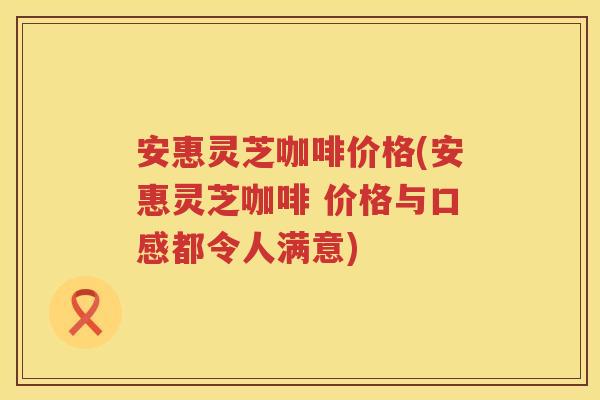 安惠灵芝咖啡价格(安惠灵芝咖啡 价格与口感都令人满意)