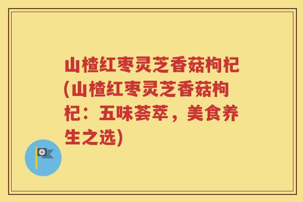 山楂红枣灵芝香菇枸杞(山楂红枣灵芝香菇枸杞：五味荟萃，美食养生之选)
