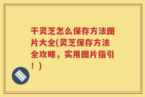 干灵芝怎么保存方法图片大全(灵芝保存方法全攻略，实用图片指引！)