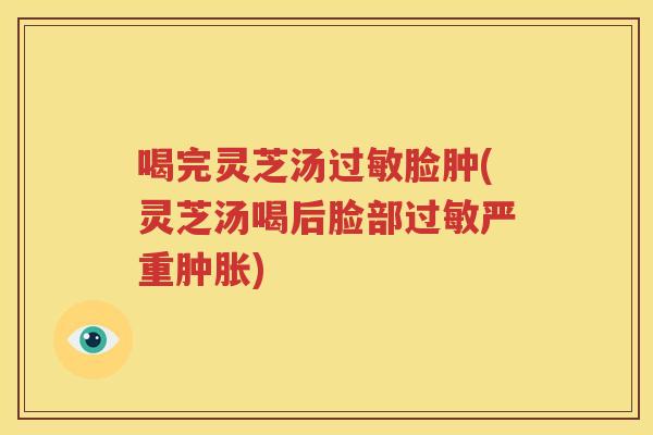 喝完灵芝汤脸肿(灵芝汤喝后脸部严重肿胀) 喝完灵芝汤脸肿(灵芝汤喝后脸部严重肿胀)