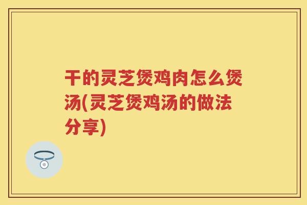 干的灵芝煲鸡肉怎么煲汤(灵芝煲鸡汤的做法分享) 干的灵芝煲鸡肉怎么煲汤(灵芝煲鸡汤的做法分享)
