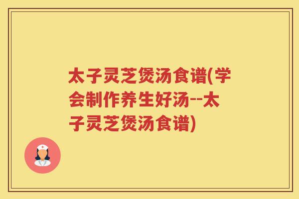 太子灵芝煲汤食谱(学会制作养生好汤--太子灵芝煲汤食谱) 太子灵芝煲汤食谱(学会制作养生好汤--太子灵芝煲汤食谱)