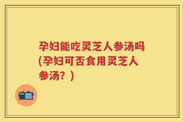 孕妇能吃灵芝人参汤吗(孕妇可否食用灵芝人参汤？)