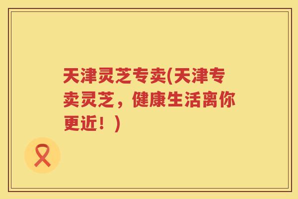 天津灵芝专卖(天津专卖灵芝,健康生活离你更近!) 天津灵芝专卖(天津专卖灵芝,健康生活离你更近!)