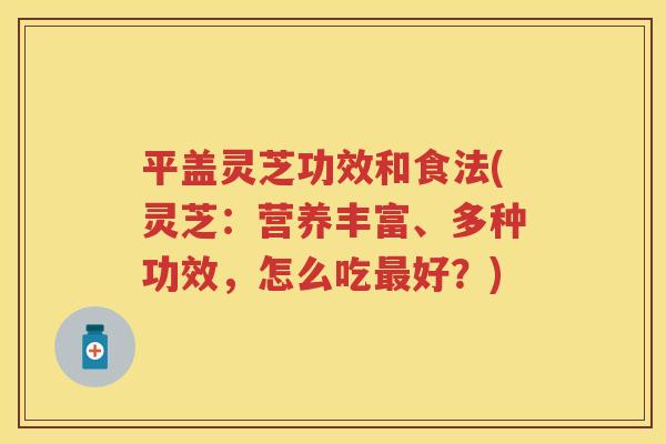 平盖灵芝功效和食法(灵芝：营养丰富、多种功效，怎么吃好？)
