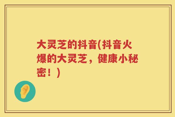 大灵芝的抖音(抖音火爆的大灵芝，健康小秘密！)