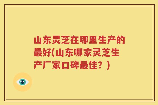 山东灵芝在哪里生产的好(山东哪家灵芝生产厂家口碑佳?) 山东灵芝在哪里生产的好(山东哪家灵芝生产厂家口碑佳?)