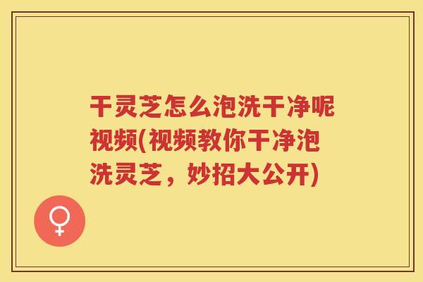 干灵芝怎么泡洗干净呢视频(视频教你干净泡洗灵芝，妙招大公开)