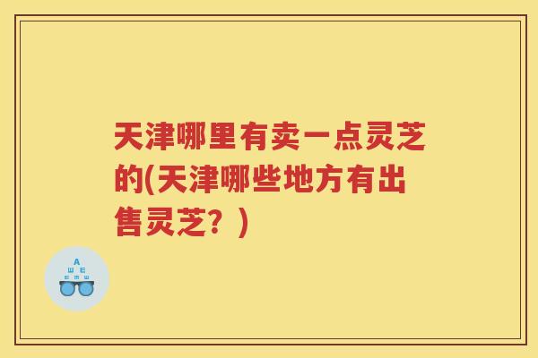 天津哪里有卖一点灵芝的(天津哪些地方有出售灵芝？)