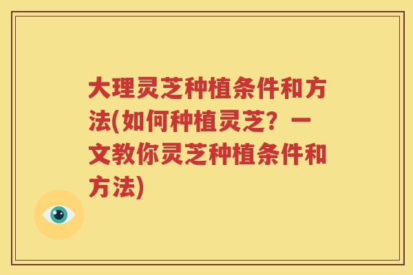 大理灵芝种植条件和方法(如何种植灵芝？一文教你灵芝种植条件和方法)