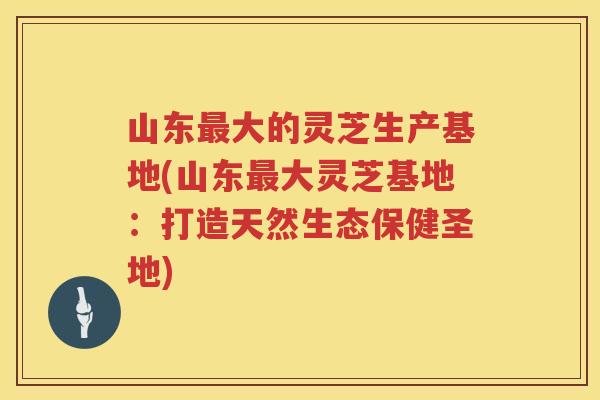 山东大的灵芝生产基地(山东大灵芝基地：打造天然生态保健圣地)