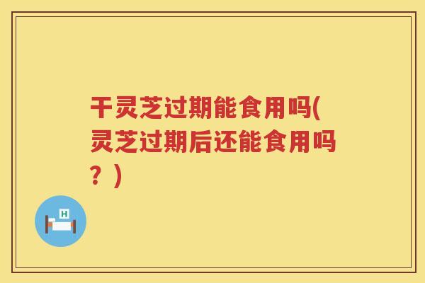 干灵芝过期能食用吗(灵芝过期后还能食用吗?) 干灵芝过期能食用吗(灵芝过期后还能食用吗?)