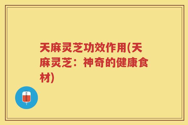 天麻灵芝功效作用(天麻灵芝：神奇的健康食材)