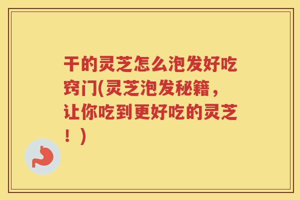 干的灵芝怎么泡发好吃窍门(灵芝泡发秘籍，让你吃到更好吃的灵芝！)