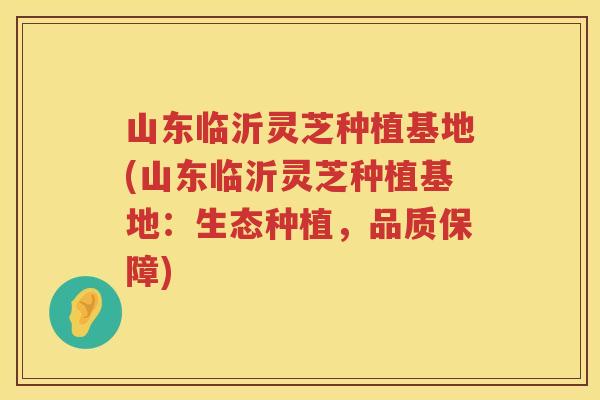 山东临沂灵芝种植基地(山东临沂灵芝种植基地:生态种植,品质保障) 山东临沂灵芝种植基地(山东临沂灵芝种植基地:生态种植,品质保障)