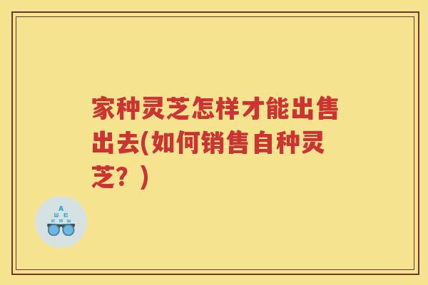家种灵芝怎样才能出售出去(如何销售自种灵芝？)