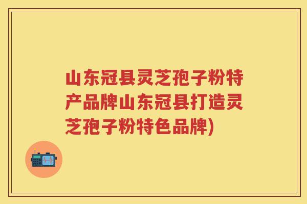 山东冠县灵芝孢子粉特产品牌山东冠县打造灵芝孢子粉特色品牌)