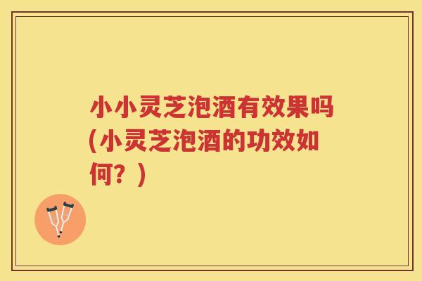 小小灵芝泡酒有效果吗(小灵芝泡酒的功效如何？)