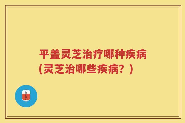平盖灵芝哪种(灵芝哪些?) 平盖灵芝哪种(灵芝哪些?)