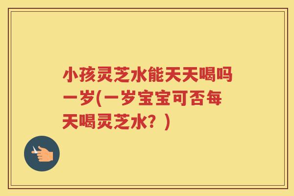 小孩灵芝水能天天喝吗一岁(一岁宝宝可否每天喝灵芝水？)