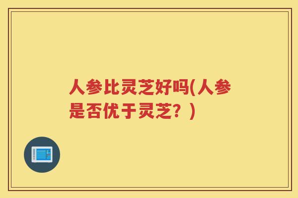 人参比灵芝好吗(人参是否优于灵芝?) 人参比灵芝好吗(人参是否优于灵芝?)