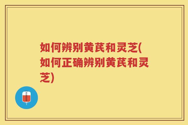 如何辨别黄芪和灵芝(如何正确辨别黄芪和灵芝)