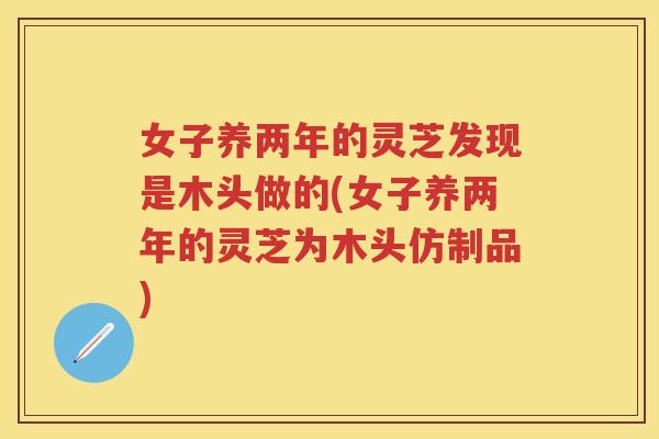 女子养两年的灵芝发现是木头做的(女子养两年的灵芝为木头仿制品)