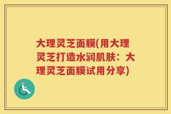 大理灵芝面膜(用大理灵芝打造水润：大理灵芝面膜试用分享)