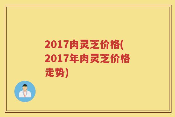 2017肉灵芝价格(2017年肉灵芝价格走势) 2017肉灵芝价格(2017年肉灵芝价格走势)