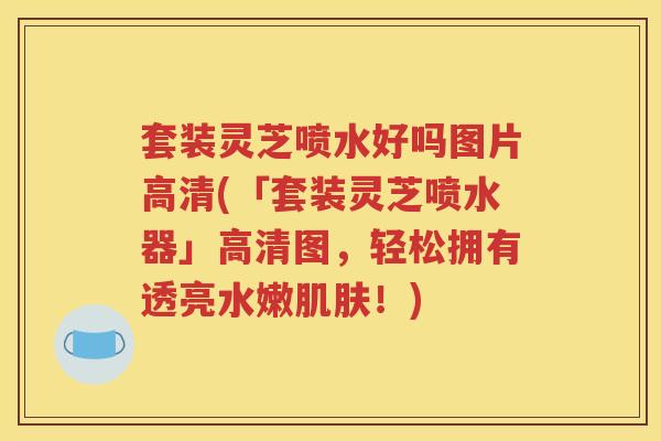 套装灵芝喷水好吗图片高清(「套装灵芝喷水器」高清图，轻松拥有透亮水嫩！)