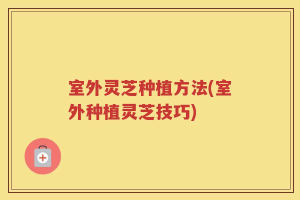 室外灵芝种植方法(室外种植灵芝技巧)