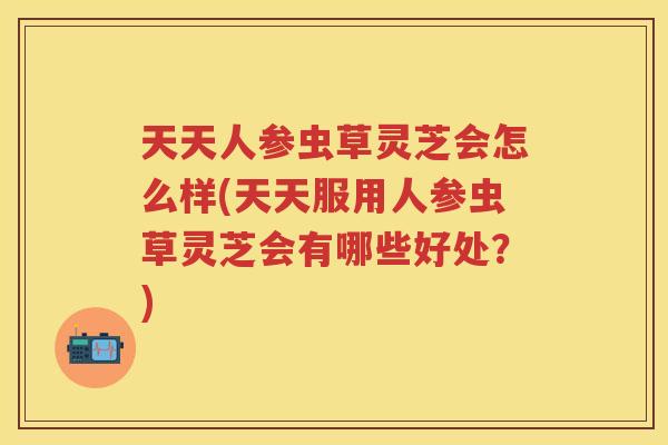 天天人参虫草灵芝会怎么样(天天服用人参虫草灵芝会有哪些好处？)