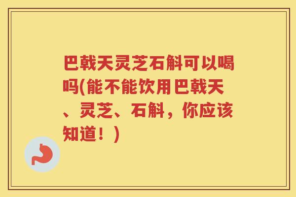 巴戟天灵芝石斛可以喝吗(能不能饮用巴戟天、灵芝、石斛，你应该知道！)