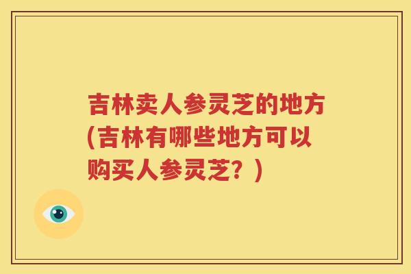 吉林卖人参灵芝的地方(吉林有哪些地方可以购买人参灵芝?) 吉林卖人参灵芝的地方(吉林有哪些地方可以购买人参灵芝?)