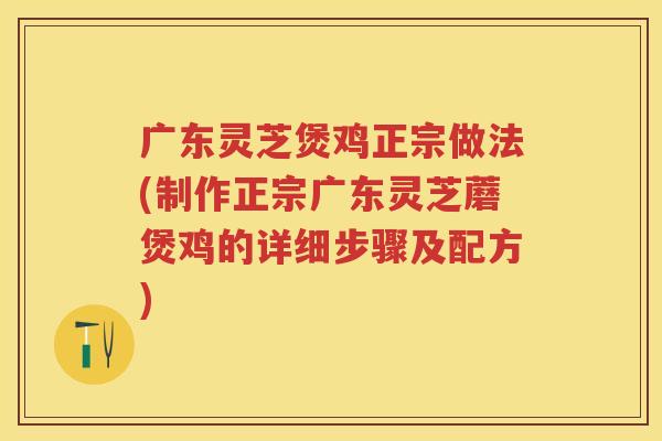 广东灵芝煲鸡正宗做法(制作正宗广东灵芝蘑煲鸡的详细步骤及配方)