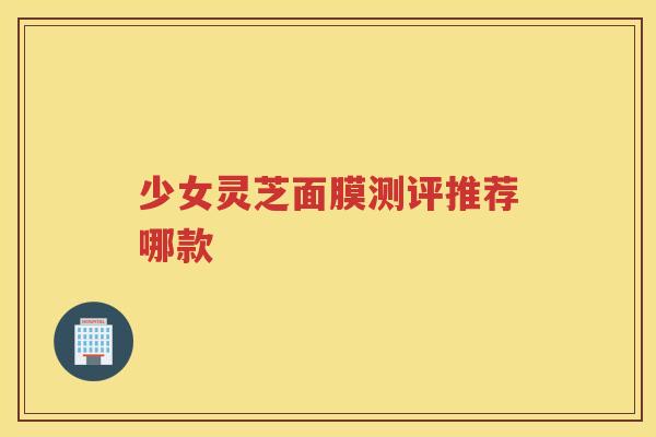 少女灵芝面膜测评推荐哪款 少女灵芝面膜测评推荐哪款