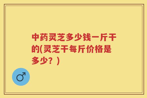 灵芝多少钱一斤干的(灵芝干每斤价格是多少？)